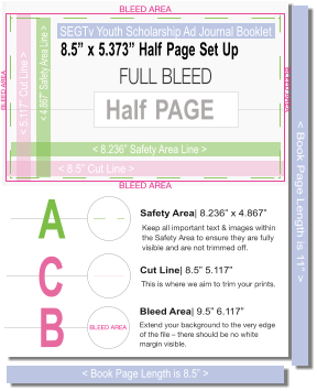 8.5”x5.373”HalfPageSetUp SEGTvYouthScholarshipAdJournalBooklet <8.5”CutLine> <4.867”SafetyAreaLine> <8.236”SafetyAreaLine> HalfPAGE <5.117”CutLine> A SafetyArea|8.236”x4.867” B BleedArea|9.5”6.117” C CutLine|8.5”5.117” <BookPageLengthis8.5”> <BookPageLengthis11”>